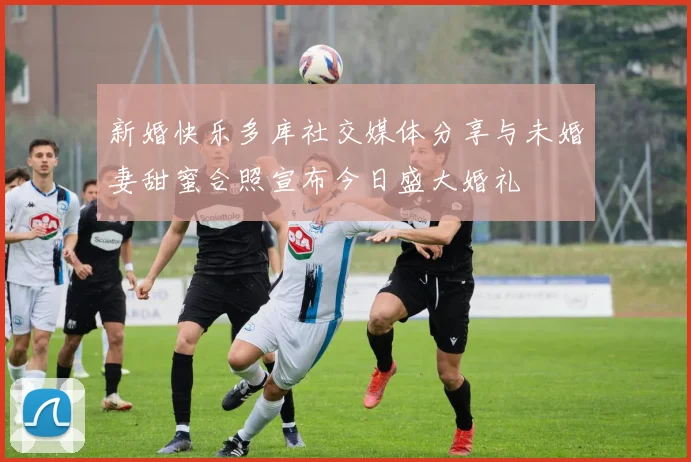 新婚快乐多库社交媒体分享与未婚妻甜蜜合照宣布今日盛大婚礼