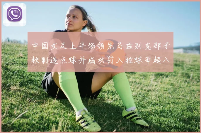 中国女足上半场领先乌兹别克邵子钦制造点球并成功罚入控球率超八成