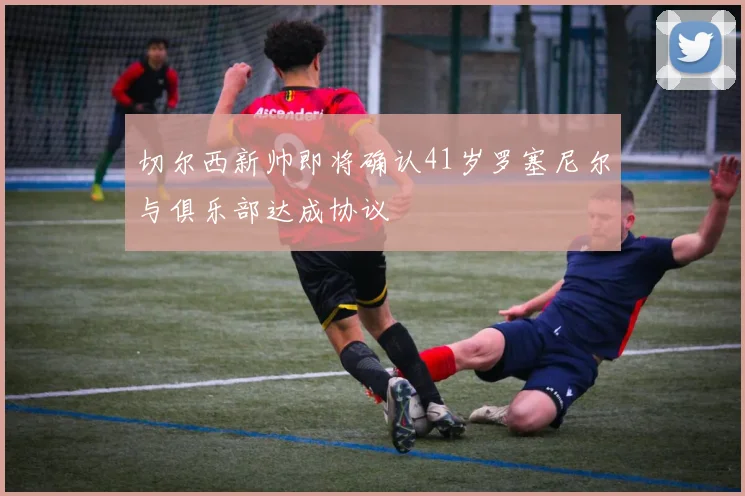 切尔西新帅即将确认41岁罗塞尼尔与俱乐部达成协议