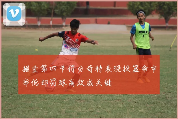 掘金第四节得分奇特表现投篮命中率低却罚球高效成关键