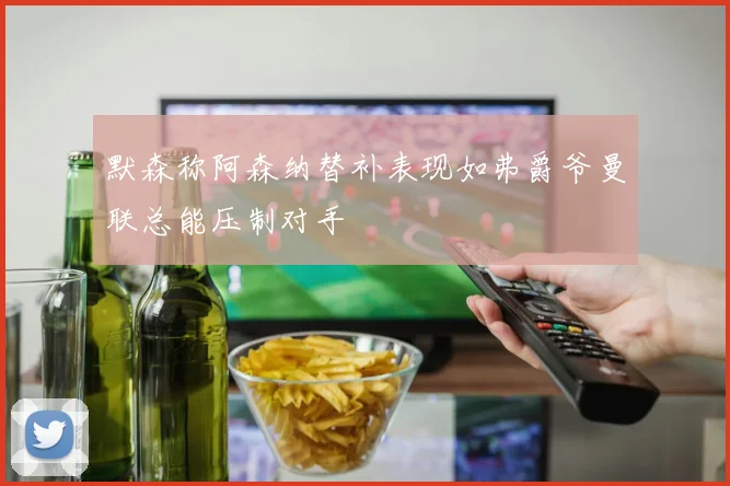 默森称阿森纳替补表现如弗爵爷曼联总能压制对手