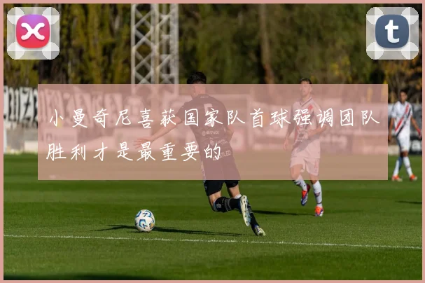 小曼奇尼喜获国家队首球强调团队胜利才是最重要的