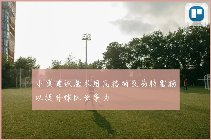 小莫建议魔术用瓦格纳交易特雷杨以提升球队竞争力