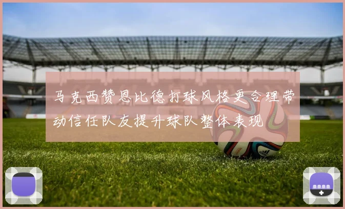 马克西赞恩比德打球风格更合理带动信任队友提升球队整体表现