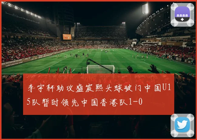 李宇轩助攻盛宸熙头球破门中国U15队暂时领先中国香港队1-0