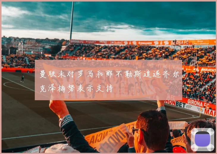 曼联未对罗马和那不勒斯追逐齐尔克泽梅努表示支持