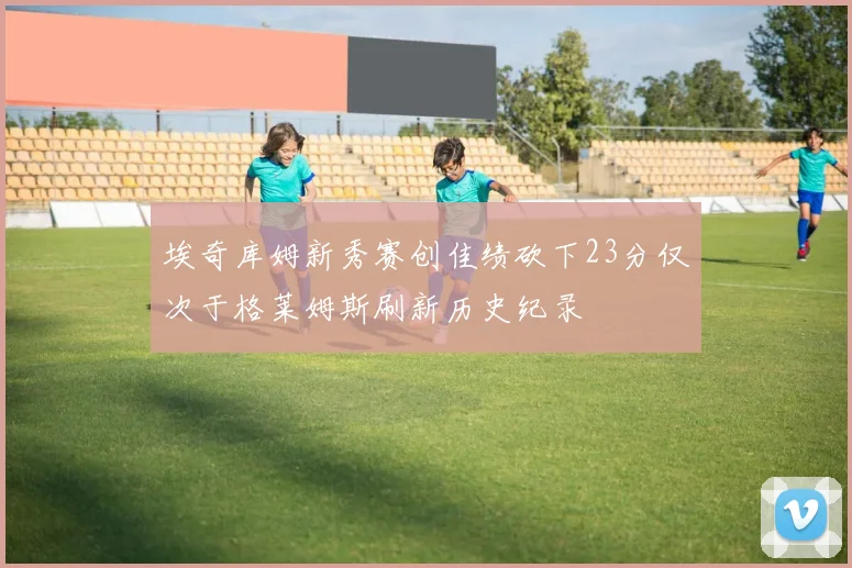 埃奇库姆新秀赛创佳绩砍下23分仅次于格莱姆斯刷新历史纪录