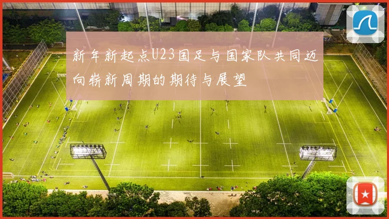 新年新起点U23国足与国家队共同迈向崭新周期的期待与展望