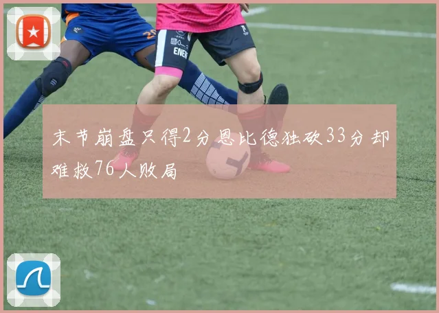 末节崩盘只得2分恩比德独砍33分却难救76人败局