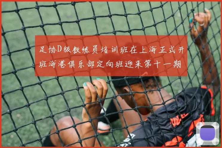 足协D级教练员培训班在上海正式开班海港俱乐部定向班迎来第十一期学员