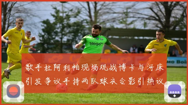 歌手杜阿利帕现场观战博卡与河床引发争议手持两队球衣合影引热议