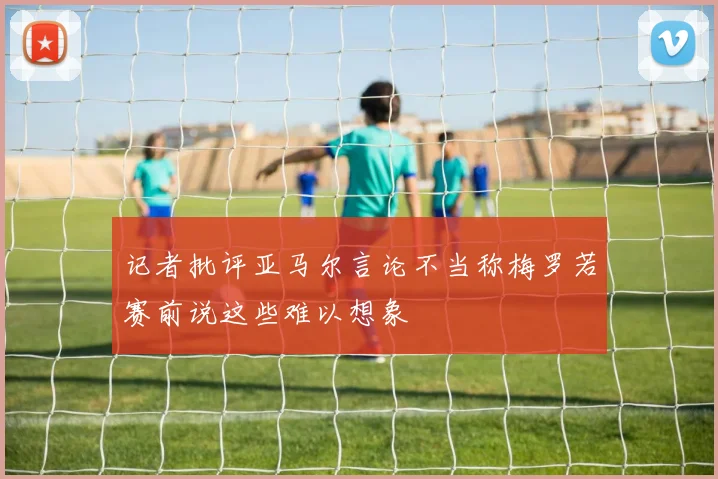 记者批评亚马尔言论不当称梅罗若赛前说这些难以想象