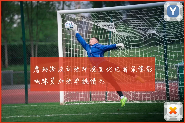 詹姆斯谈训练环境变化记者录像影响球员加练单挑情况