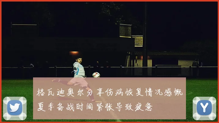 格瓦迪奥尔分享伤病恢复情况感慨夏季备战时间紧张导致疲惫