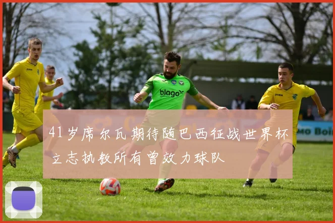 41岁席尔瓦期待随巴西征战世界杯立志执教所有曾效力球队