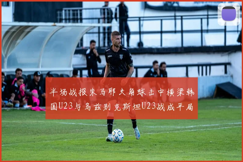 半场战报朱马耶夫角球击中横梁韩国U23与乌兹别克斯坦U23战成平局