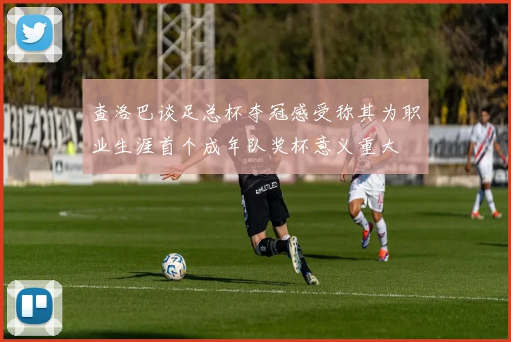 查洛巴谈足总杯夺冠感受称其为职业生涯首个成年队奖杯意义重大