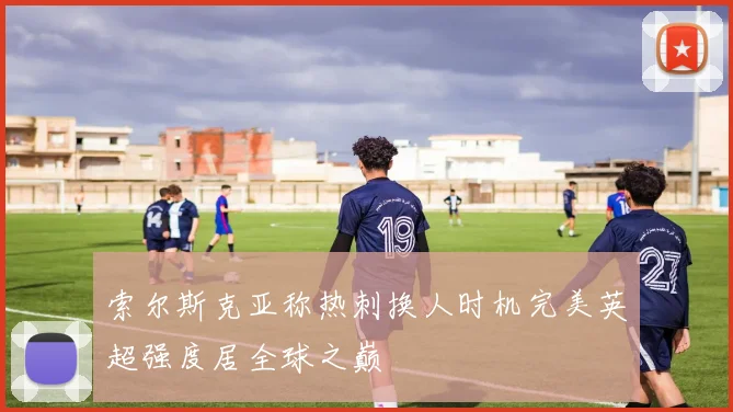 索尔斯克亚称热刺换人时机完美英超强度居全球之巅
