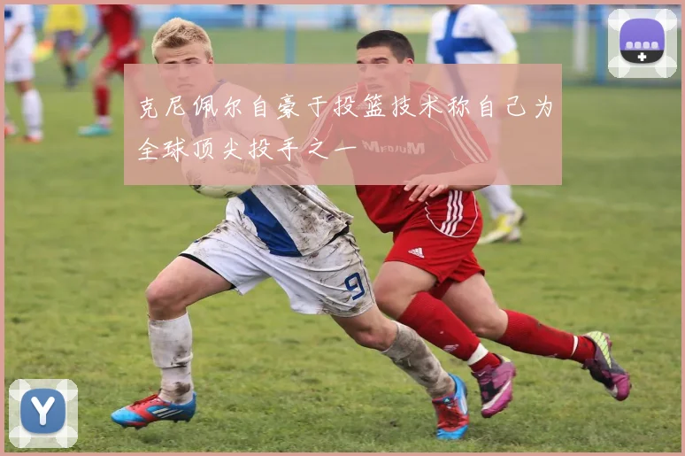 克尼佩尔自豪于投篮技术称自己为全球顶尖投手之一