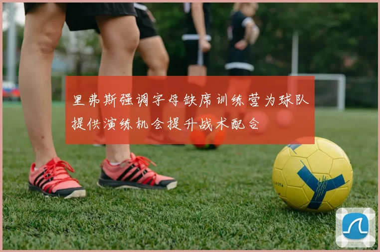 里弗斯强调字母缺席训练营为球队提供演练机会提升战术配合