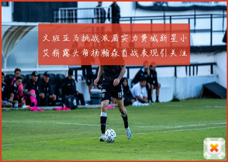 文班亚马挑战浓眉实力费城新星小艾崭露头角杨瀚森首战表现引关注