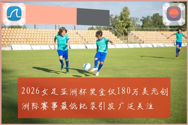 2026女足亚洲杯奖金仅180万美元创洲际赛事最低纪录引发广泛关注