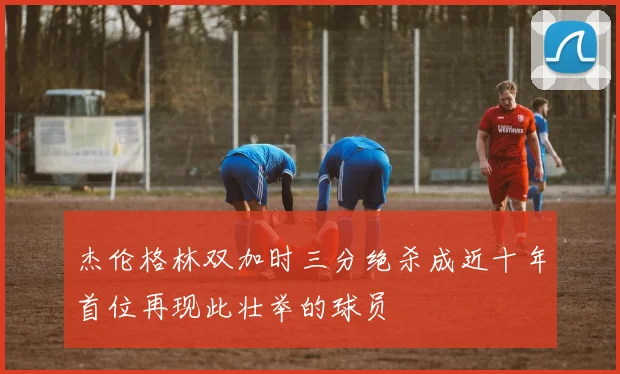 杰伦格林双加时三分绝杀成近十年首位再现此壮举的球员
