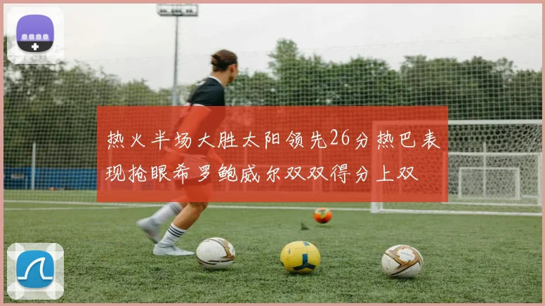 热火半场大胜太阳领先26分热巴表现抢眼希罗鲍威尔双双得分上双