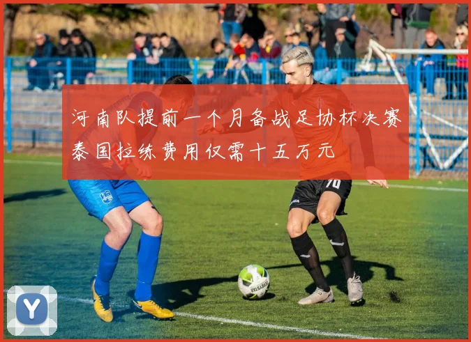 河南队提前一个月备战足协杯决赛泰国拉练费用仅需十五万元